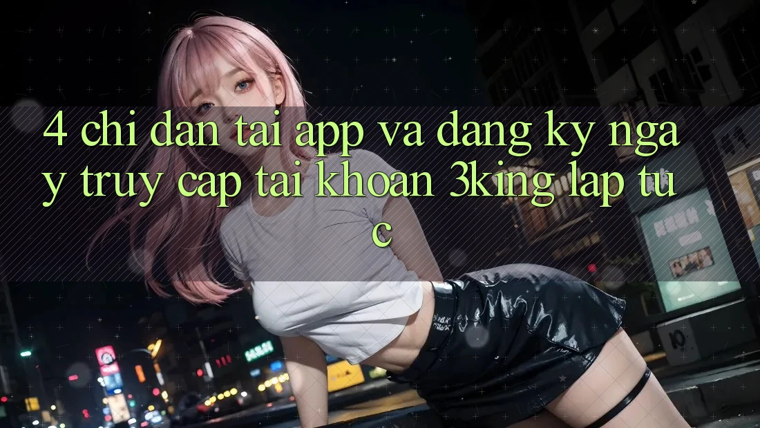 4. Chỉ dẫn Tải App Và Đăng ký ngay, Truy cập tài khoản 3king Lập tức