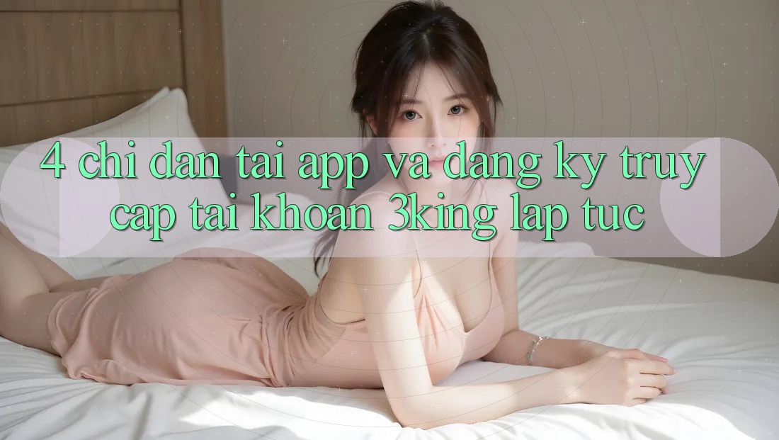 4. Chỉ dẫn Tải App Và Đăng Ký, Truy cập tài khoản 3king Lập tức