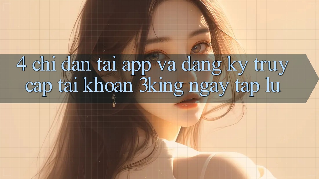 4. Chỉ dẫn Tải App Và Đăng Ký, Truy cập tài khoản 3king Ngay tắp lự