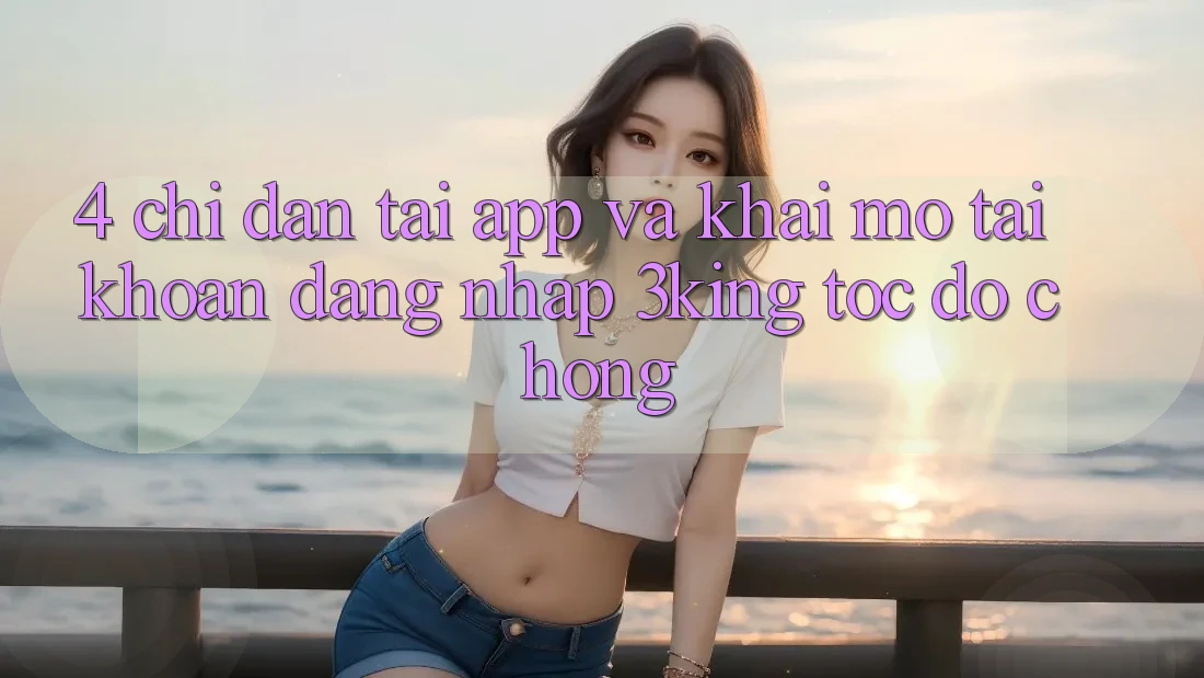 4. Chỉ dẫn Tải App Và Khai mở tài khoản, Đăng Nhập 3king Tốc độ chóng