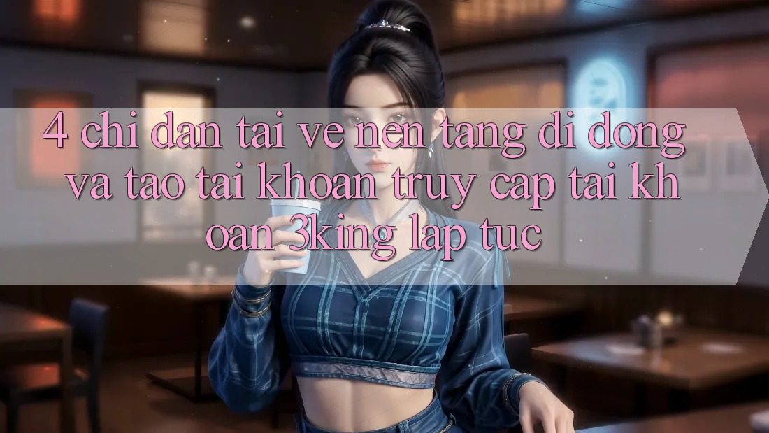4. Chỉ dẫn Tải về Nền tảng di động Và Tạo tài khoản, Truy cập tài khoản 3king Lập tức