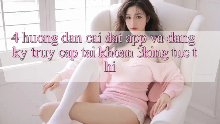 4. Hướng Dẫn Cài đặt App Và Đăng Ký, Truy cập tài khoản 3king Tức thì
