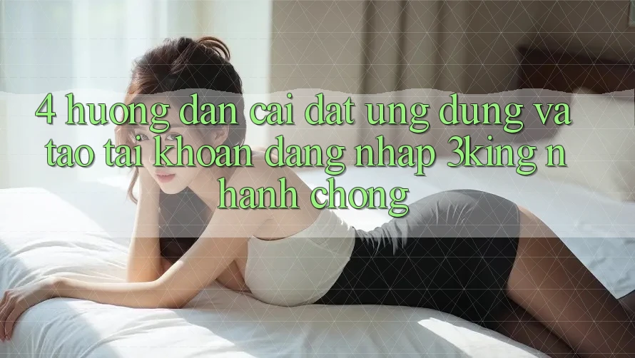 4. Hướng Dẫn Cài đặt Ứng dụng Và Tạo tài khoản, Đăng Nhập 3king Nhanh Chóng