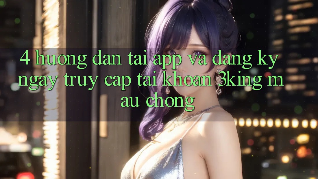 4. Hướng Dẫn Tải App Và Đăng ký ngay, Truy cập tài khoản 3king Mau Chóng
