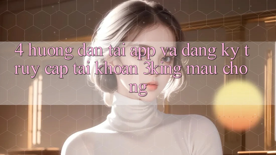 4. Hướng Dẫn Tải App Và Đăng Ký, Truy cập tài khoản 3king Mau Chóng