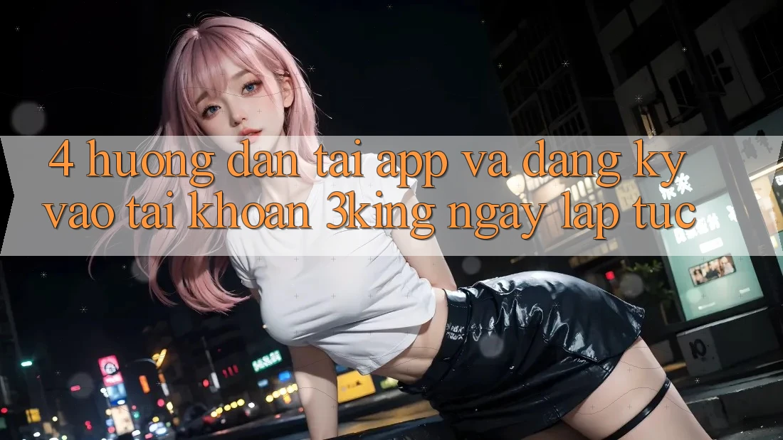 4. Hướng dẫn Tải App Và Đăng Ký, Vào tài khoản 3king Ngay lập tức