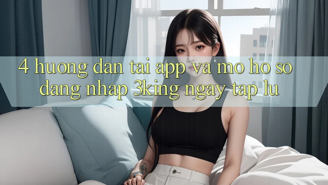 4. Hướng Dẫn Tải App Và Mở hồ sơ, Đăng Nhập 3king Ngay tắp lự
