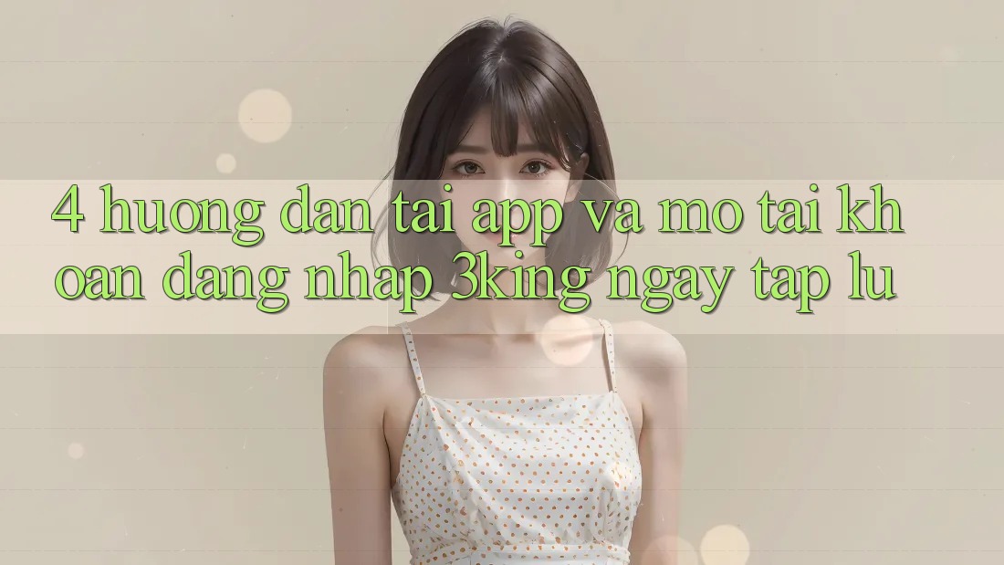 4. Hướng Dẫn Tải App Và Mở tài khoản, Đăng nhập 3king Ngay tắp lự