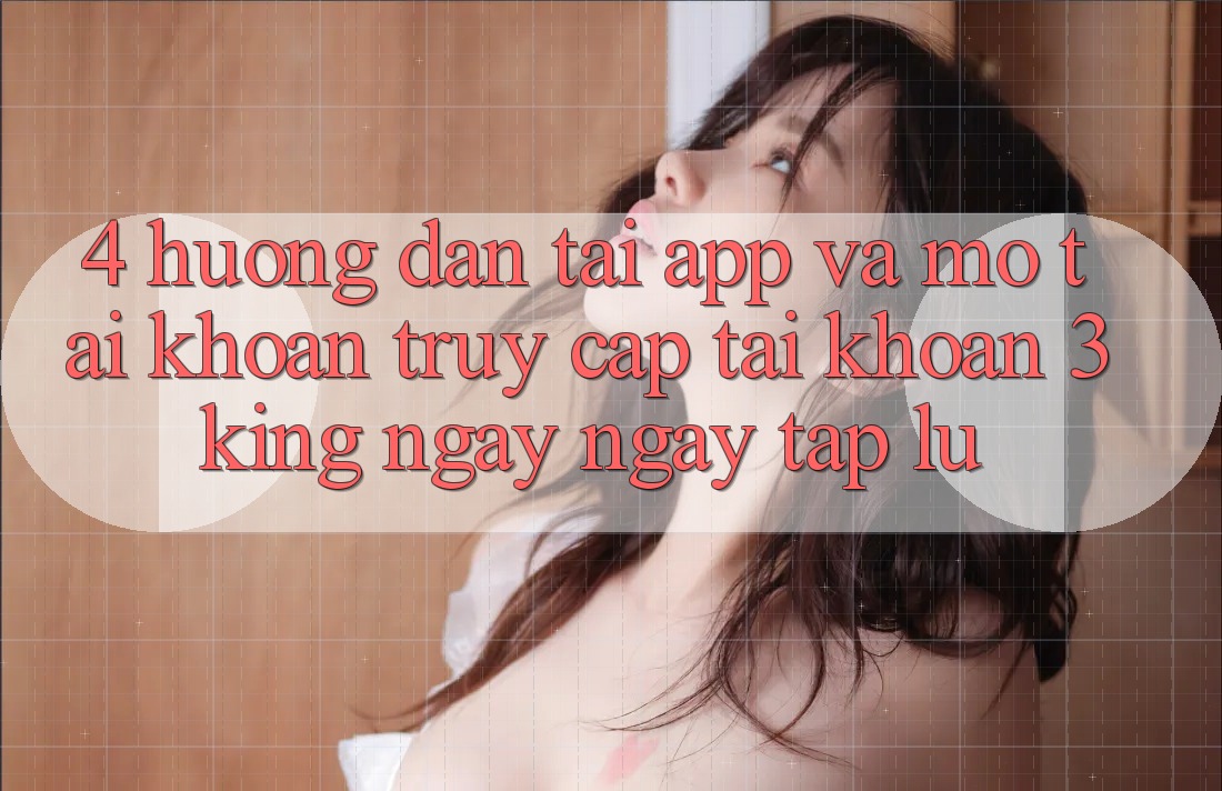 4. Hướng Dẫn Tải App Và Mở tài khoản, Truy cập tài khoản 3king Ngay ngay tắp lự