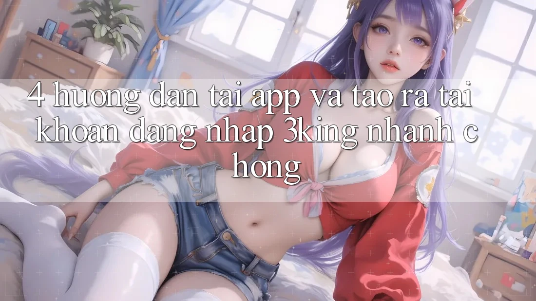 4. Hướng Dẫn Tải App Và Tạo ra tài khoản, Đăng Nhập 3king Nhanh chóng