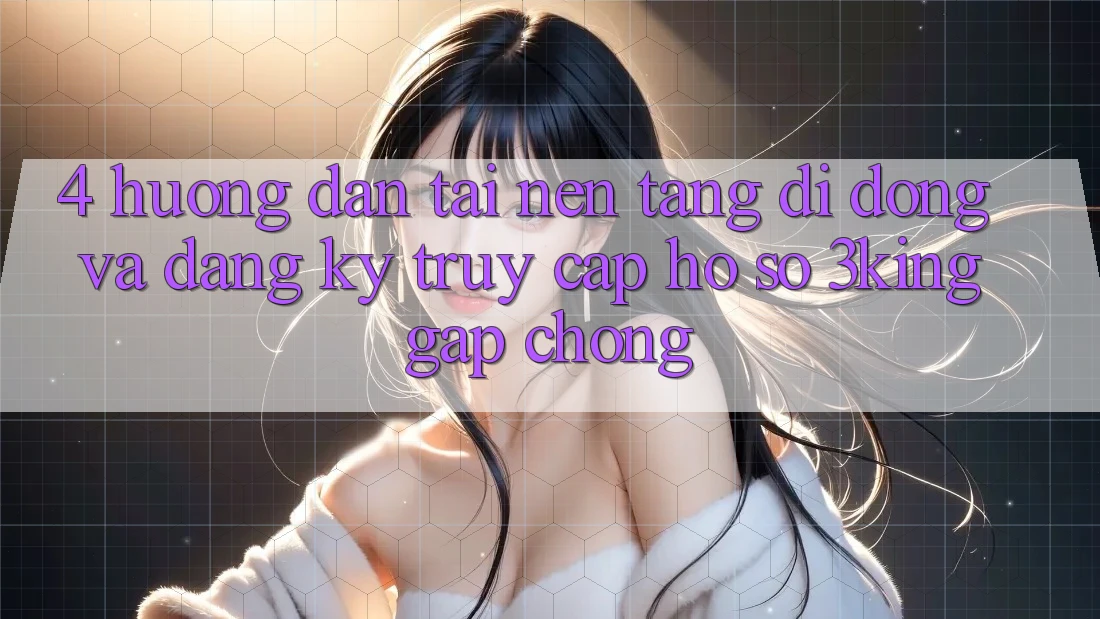 4. Hướng Dẫn Tải Nền tảng di động Và Đăng ký, Truy cập hồ sơ 3king Gấp Chóng