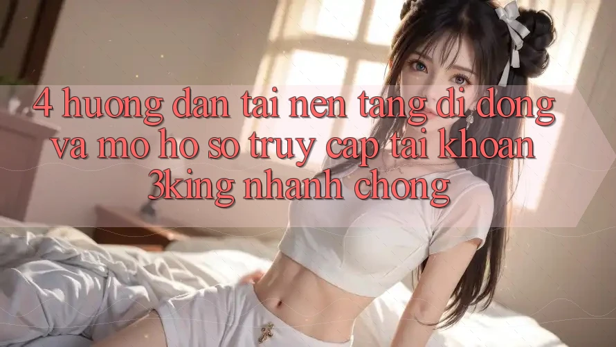 4. Hướng Dẫn Tải Nền tảng di động Và Mở hồ sơ, Truy cập tài khoản 3king Nhanh chóng