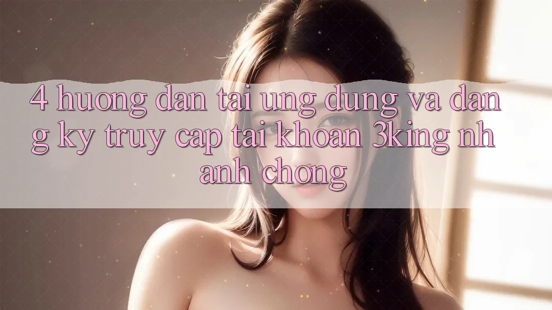 4. Hướng Dẫn Tải Ứng dụng Và Đăng Ký, Truy cập tài khoản 3king Nhanh chóng