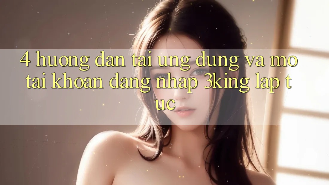 4. Hướng Dẫn Tải Ứng dụng Và Mở tài khoản, Đăng Nhập 3king Lập tức