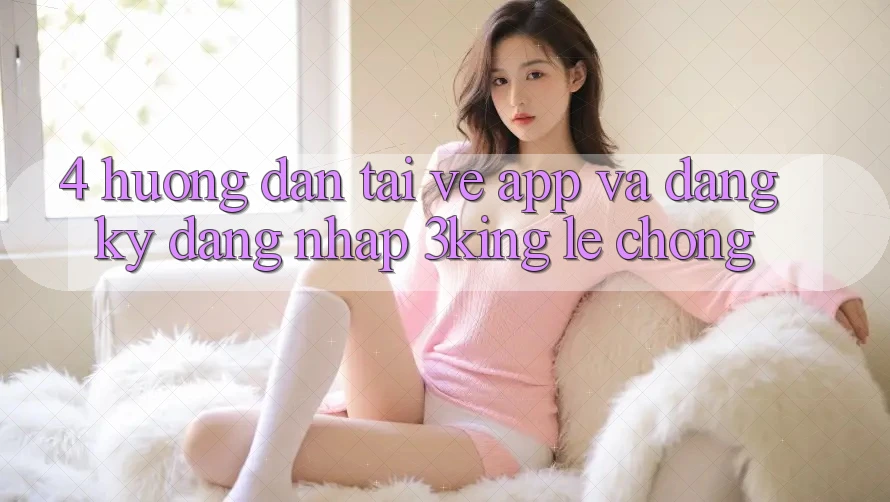 4. Hướng Dẫn Tải về App Và Đăng Ký, Đăng Nhập 3king Lẹ Chóng