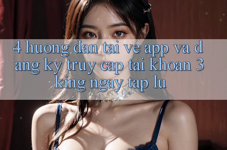 4. Hướng Dẫn Tải về App Và Đăng Ký, Truy cập tài khoản 3king Ngay tắp lự