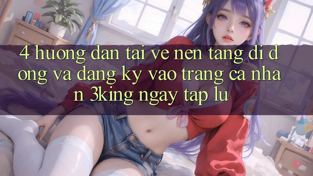 4. Hướng Dẫn Tải về Nền tảng di động Và Đăng ký, Vào trang cá nhân 3king Ngay tắp lự