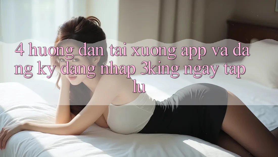 4. Hướng Dẫn Tải xuống App Và Đăng Ký, Đăng Nhập 3king Ngay tắp lự