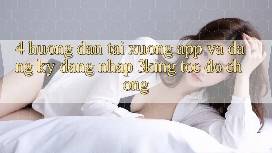 4. Hướng dẫn Tải xuống App Và Đăng Ký, Đăng Nhập 3king Tốc độ Chóng