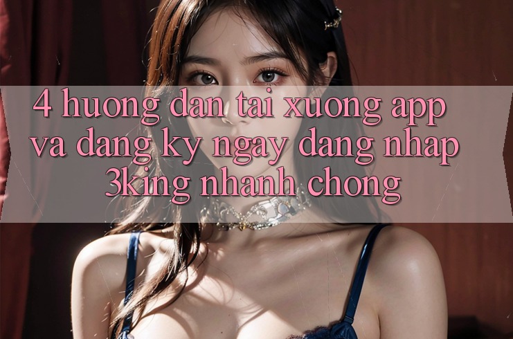 4. Hướng Dẫn Tải xuống App Và Đăng ký ngay, Đăng Nhập 3king Nhanh chóng