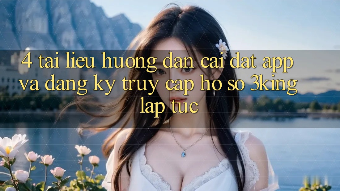 4. Tài liệu hướng dẫn Cài đặt App Và Đăng Ký, Truy cập hồ sơ 3king Lập tức