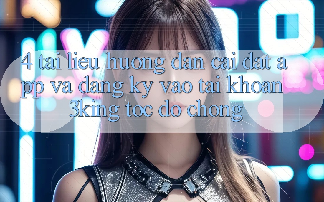 4. Tài liệu hướng dẫn Cài đặt App Và Đăng Ký, Vào tài khoản 3king Tốc độ Chóng