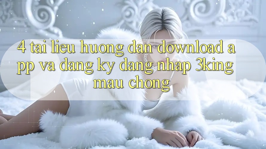 4. Tài liệu hướng dẫn Download App Và Đăng Ký, Đăng Nhập 3king Mau chóng
