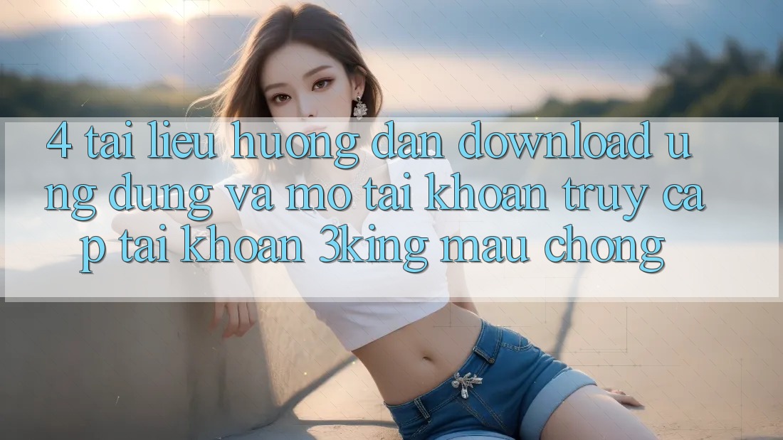 4. Tài liệu hướng dẫn Download Ứng dụng Và Mở tài khoản, Truy cập tài khoản 3king Mau Chóng