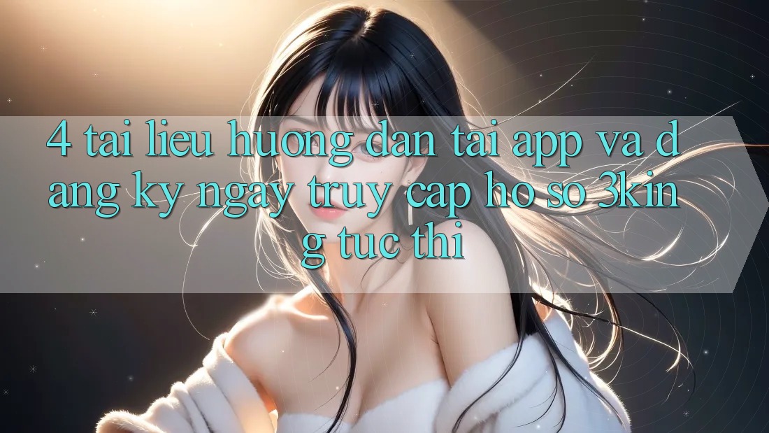 4. Tài liệu hướng dẫn Tải App Và Đăng ký ngay, Truy cập hồ sơ 3king Tức thì