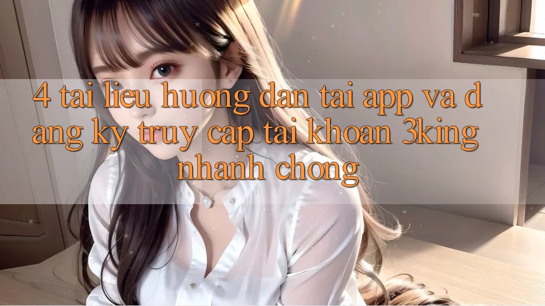 4. Tài liệu hướng dẫn Tải App Và Đăng Ký, Truy cập tài khoản 3king Nhanh chóng