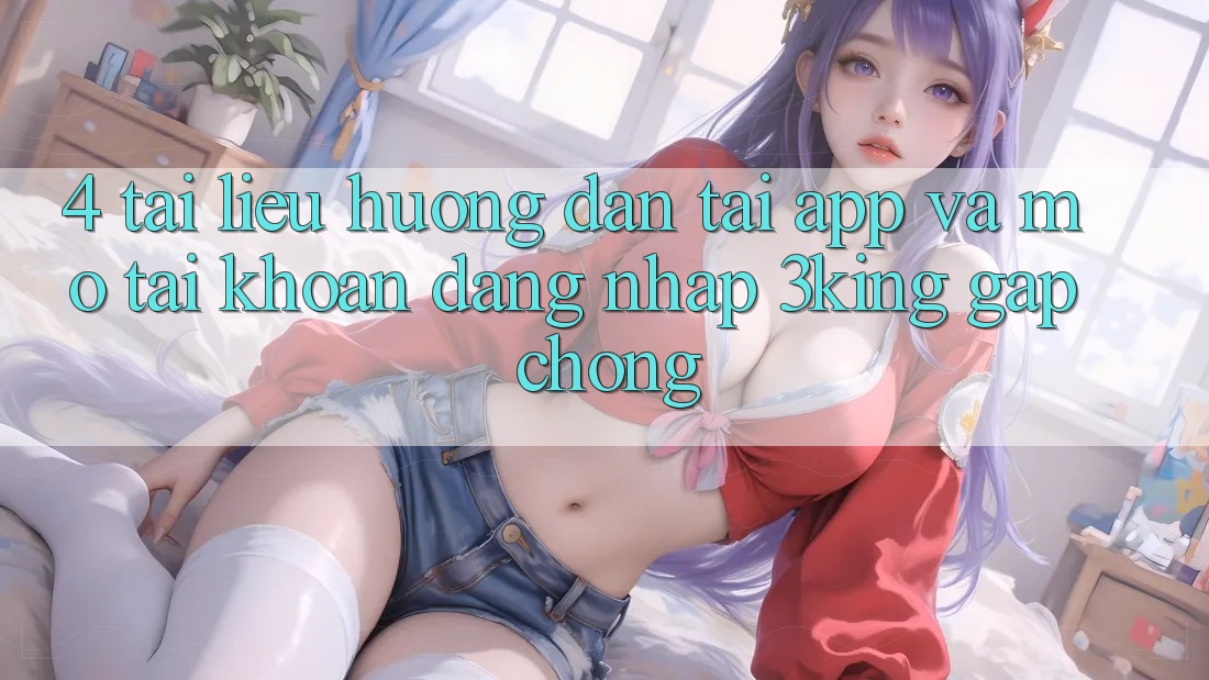 4. Tài liệu hướng dẫn Tải App Và Mở tài khoản, Đăng Nhập 3king Gấp Chóng