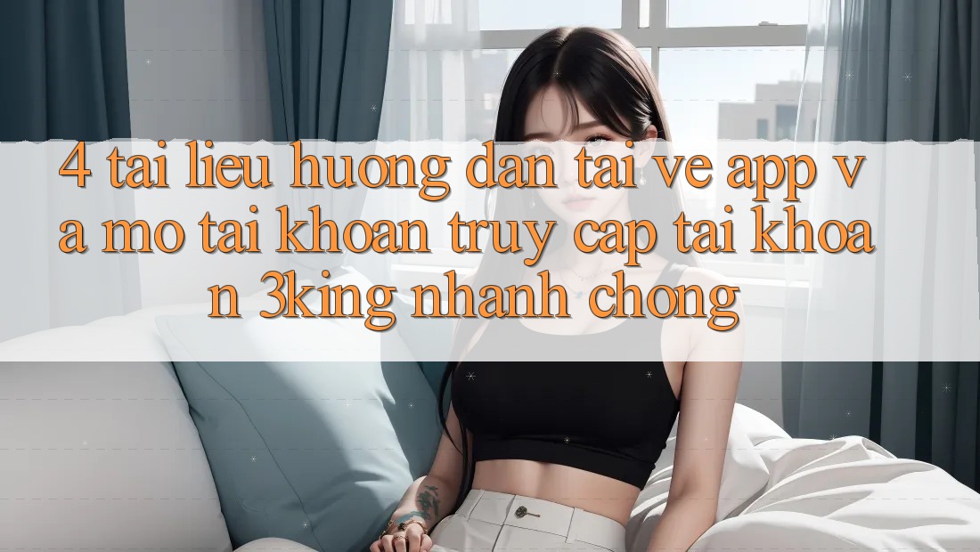 4. Tài liệu hướng dẫn Tải về App Và Mở tài khoản, Truy cập tài khoản 3king Nhanh Chóng