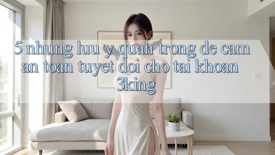 5. Những Lưu Ý Quan Trọng Để Cầm An Toàn Tuyệt Đối Cho Tài Khoản 3king