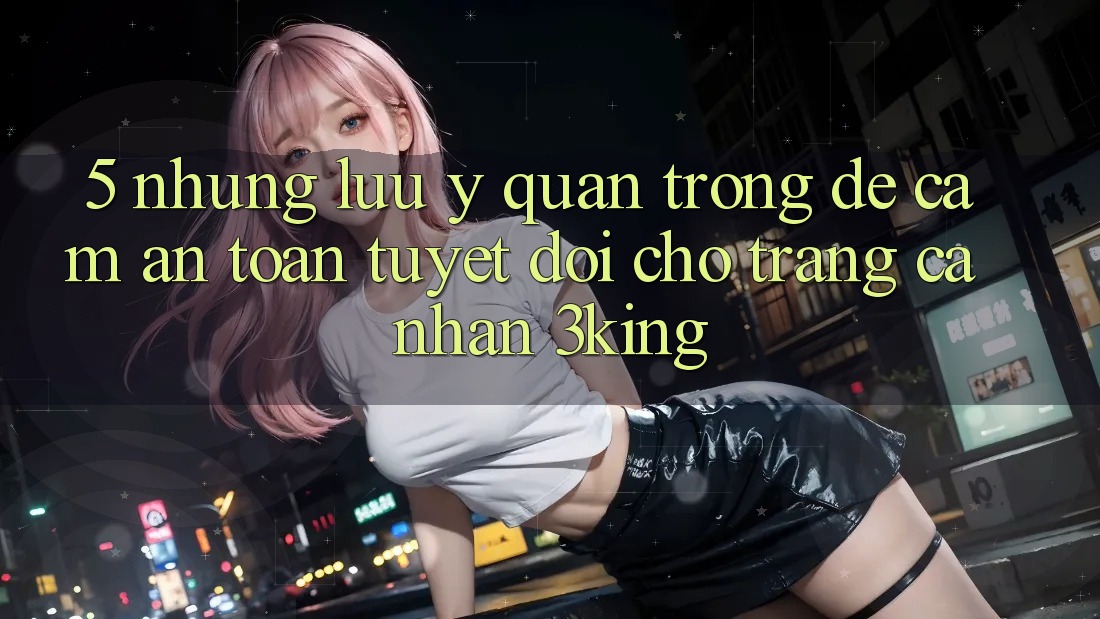 5. Những Lưu Ý Quan Trọng Để Cầm An toàn Tuyệt Đối Cho Trang cá nhân 3king