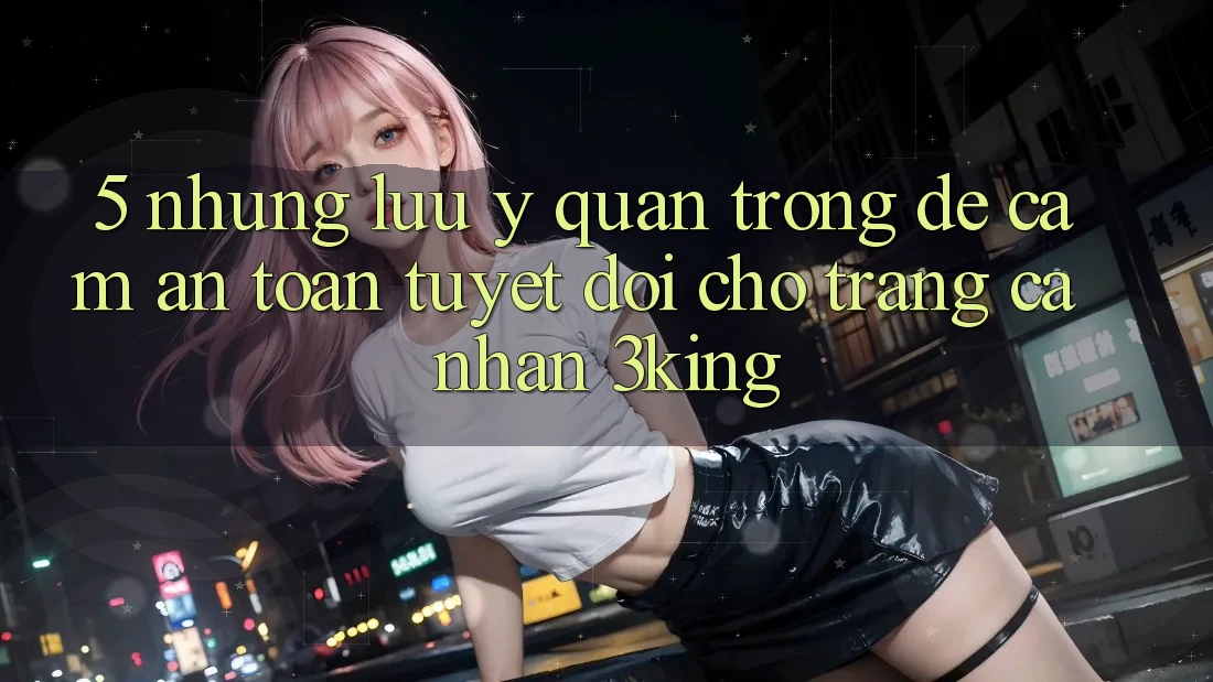 5. Những Lưu Ý Quan Trọng Để Cầm An Toàn Tuyệt Đối Cho Trang cá nhân 3king