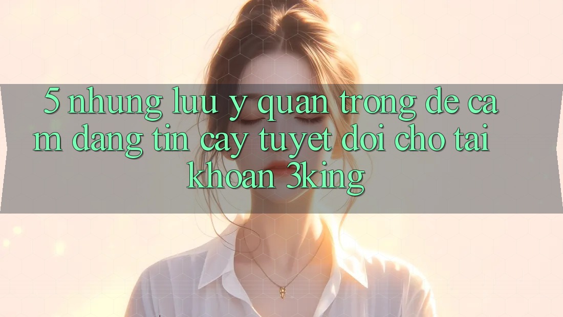 5. Những Lưu Ý Quan Trọng Để Cầm Đáng tin cậy Tuyệt Đối Cho Tài khoản 3king