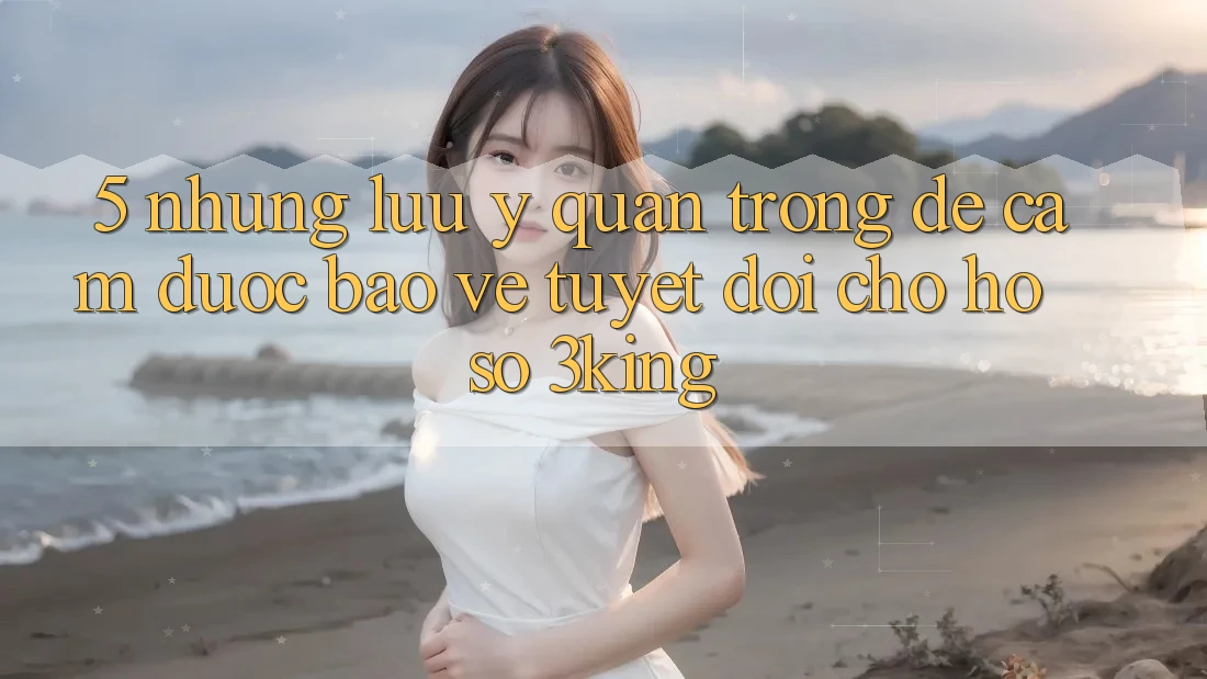 5. Những Lưu Ý Quan Trọng Để Cầm Được bảo vệ Tuyệt Đối Cho Hồ sơ 3king