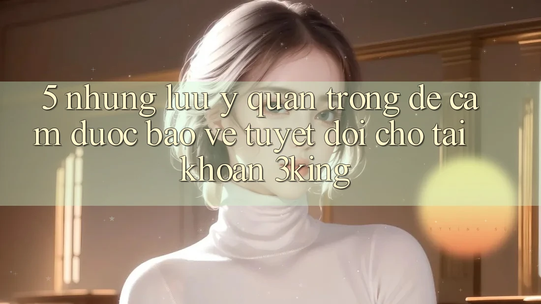 5. Những Lưu Ý Quan Trọng Để Cầm Được bảo vệ Tuyệt Đối Cho Tài Khoản 3king