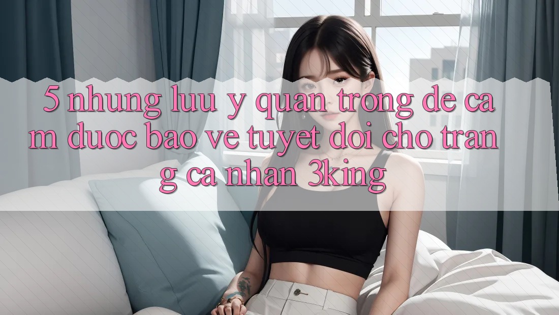 5. Những Lưu Ý Quan Trọng Để Cầm Được bảo vệ Tuyệt Đối Cho Trang cá nhân 3king