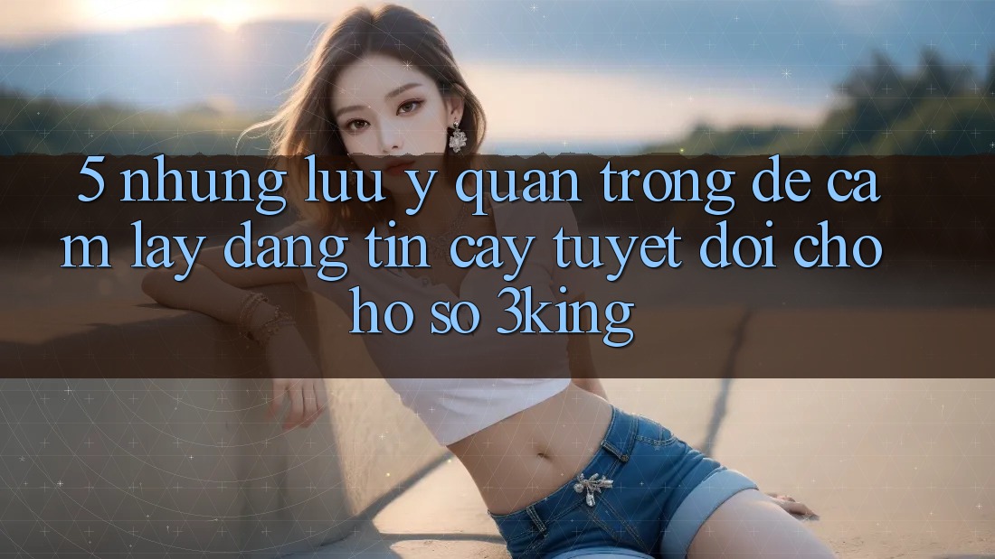 5. Những Lưu Ý Quan Trọng Để Cầm lấy Đáng tin cậy Tuyệt Đối Cho Hồ sơ 3king