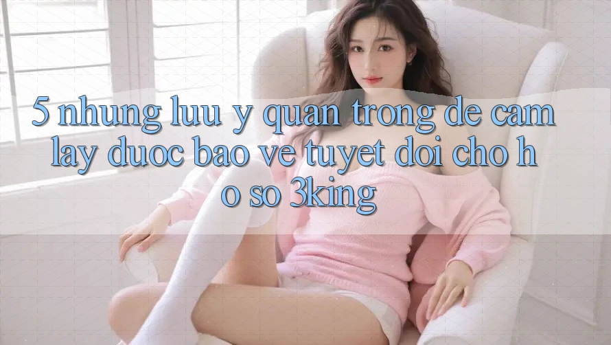 5. Những Lưu Ý Quan Trọng Để Cầm lấy Được bảo vệ Tuyệt Đối Cho Hồ sơ 3king