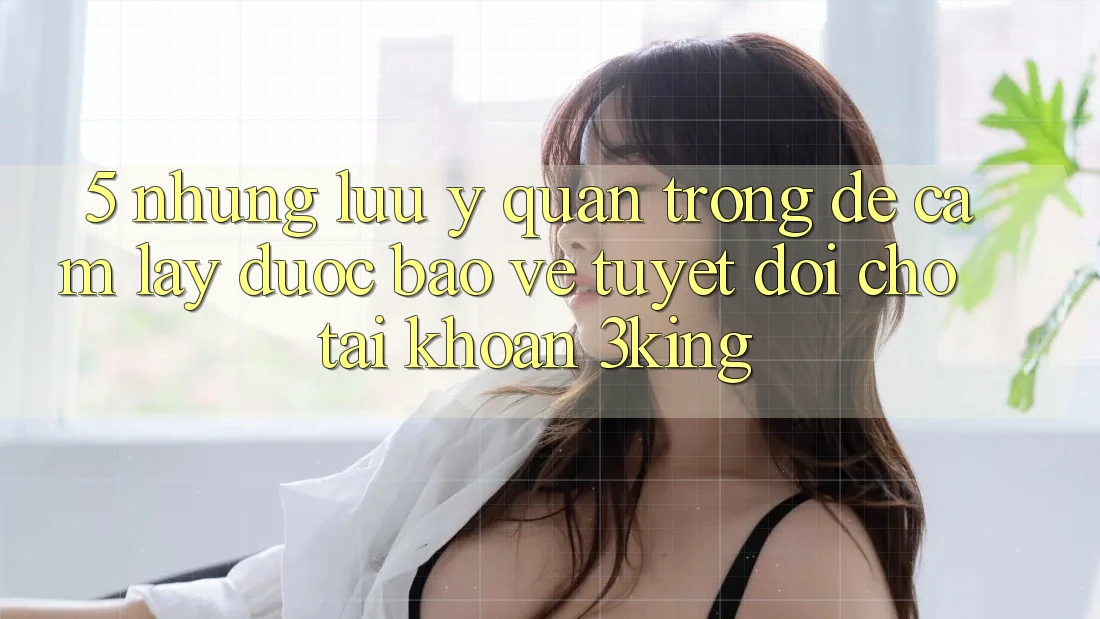 5. Những Lưu Ý Quan Trọng Để Cầm lấy Được bảo vệ Tuyệt Đối Cho Tài Khoản 3king