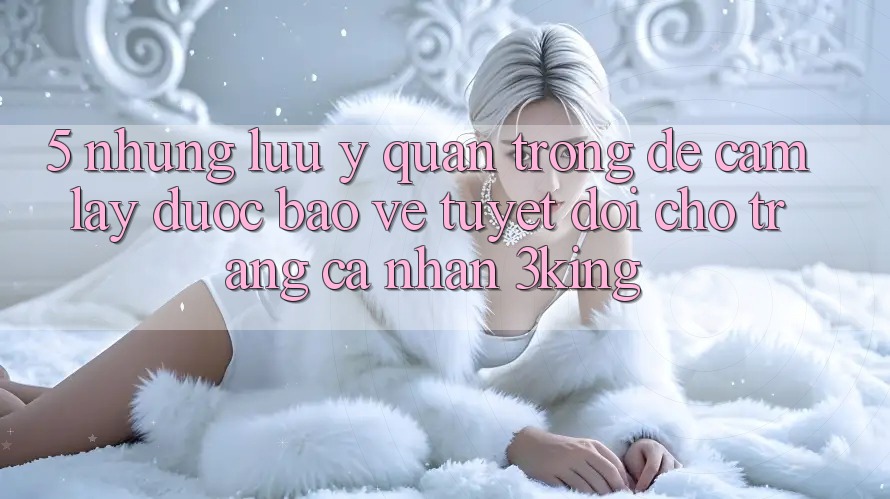 5. Những Lưu Ý Quan Trọng Để Cầm lấy Được bảo vệ Tuyệt Đối Cho Trang cá nhân 3king