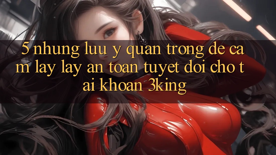 5. Những Lưu Ý Quan Trọng Để Cầm lấy lấy An Toàn Tuyệt Đối Cho Tài Khoản 3king