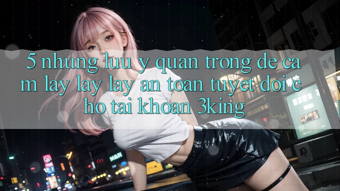5. Những Lưu Ý Quan Trọng Để Cầm lấy lấy lấy An Toàn Tuyệt Đối Cho Tài Khoản 3king