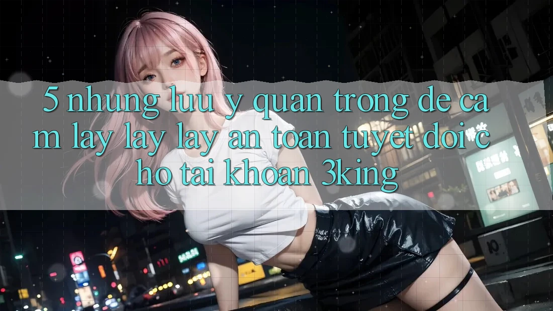 5. Những Lưu Ý Quan Trọng Để Cầm lấy lấy lấy An Toàn Tuyệt Đối Cho Tài Khoản 3king