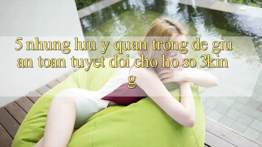 5. Những Lưu Ý Quan Trọng Để Giữ An Toàn Tuyệt Đối Cho Hồ sơ 3king