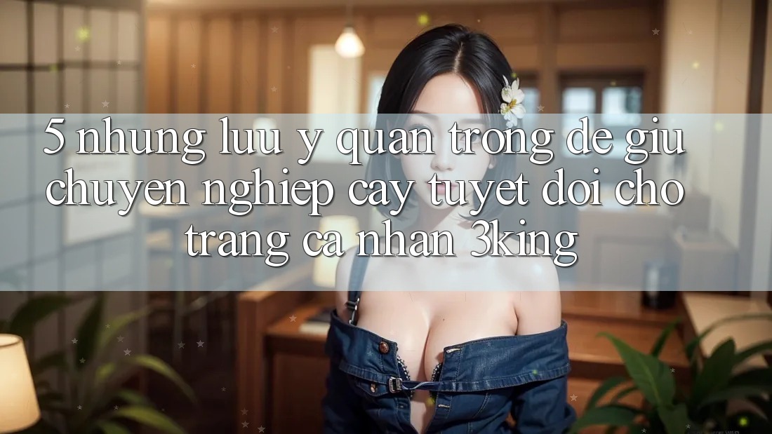 5. Những Lưu Ý Quan Trọng Để Giữ Chuyên nghiệp cậy Tuyệt Đối Cho Trang cá nhân 3king