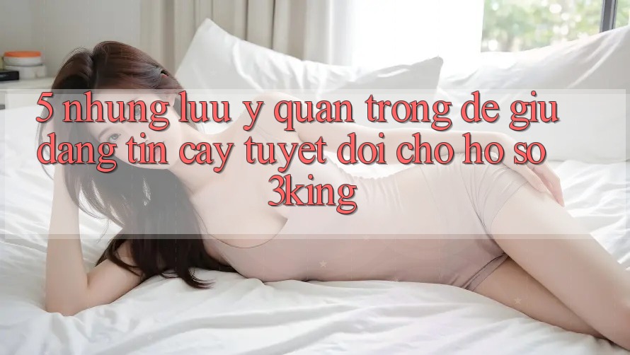 5. Những Lưu Ý Quan Trọng Để Giữ Đáng tin cậy Tuyệt Đối Cho Hồ sơ 3king