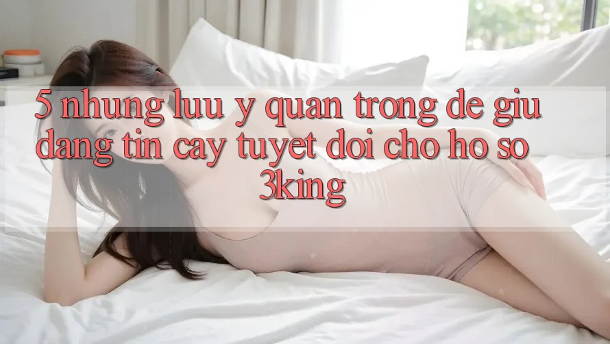 5. Những Lưu Ý Quan Trọng Để Giữ Đáng tin cậy Tuyệt Đối Cho Hồ sơ 3king